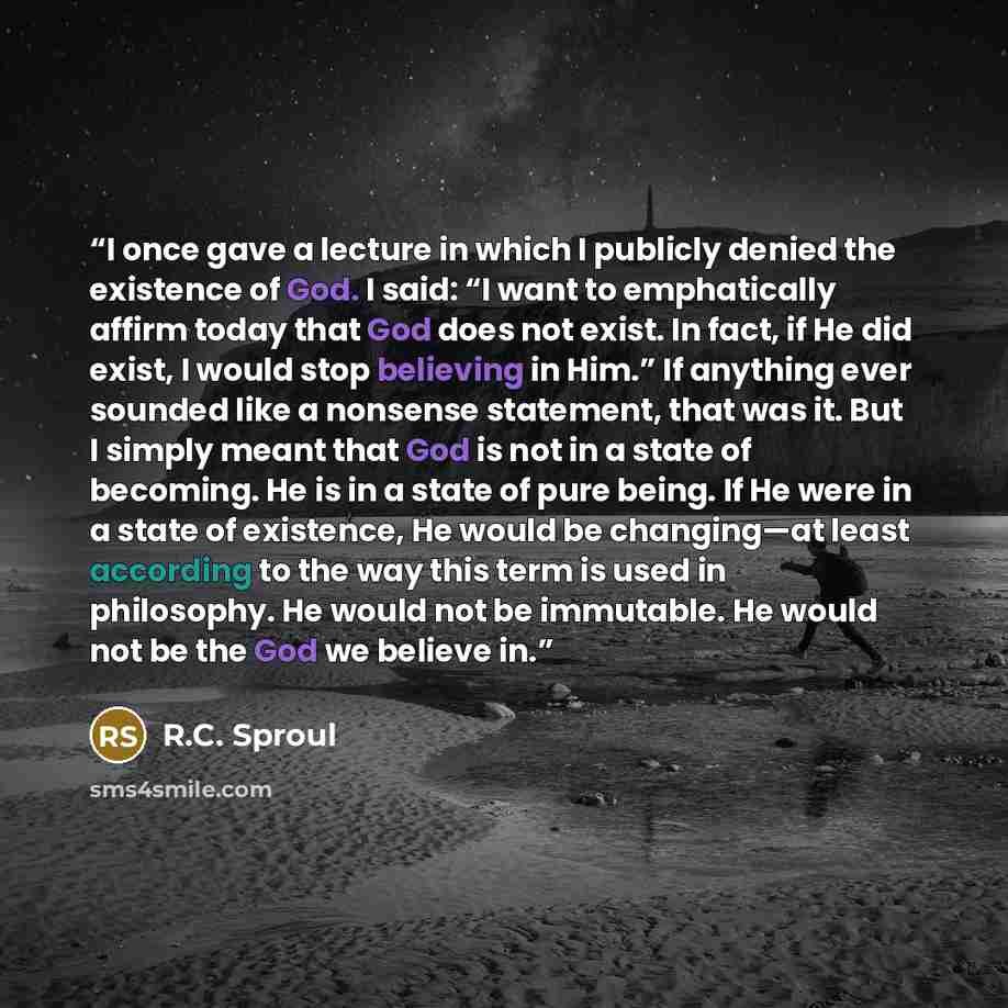 “I once gave a lecture in which I publicly denied the existence of God. I said: “I want to emphatically affirm today that God does not exist. In fact, if He did exist, I would stop believing in Him.” If anything ever sounded like a nonsense statement, that was it. But I simply meant that God is not…” quote by R.C. Sproul