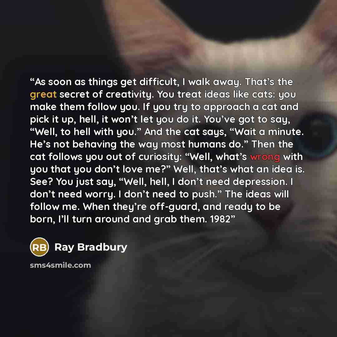 “As soon as things get difficult, I walk away. That’s the great secret of creativity. You treat ideas like cats: you make them follow you. If you try to approach a cat and pick it up, hell, it won’t let you do it. You’ve got to say, “Well, to hell with you.” And the cat says, “Wait a minute. He’s…” quote by Ray Bradbury