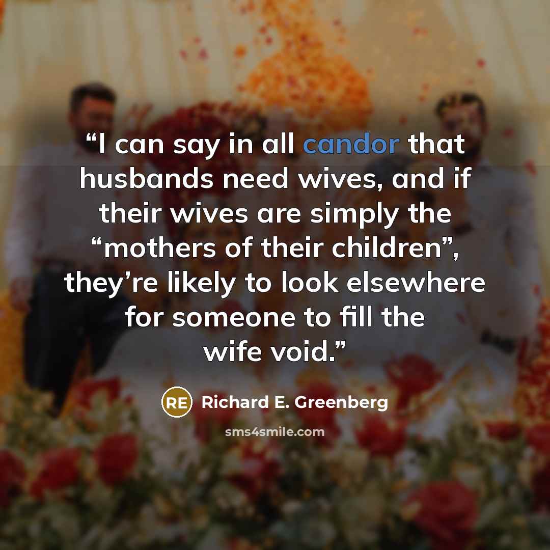 “I can say in all candor that husbands need wives, and if their wives are simply the “mothers of their children”, they’re likely to look elsewhere for someone to fill the wife void.” quote by Richard E. Greenberg