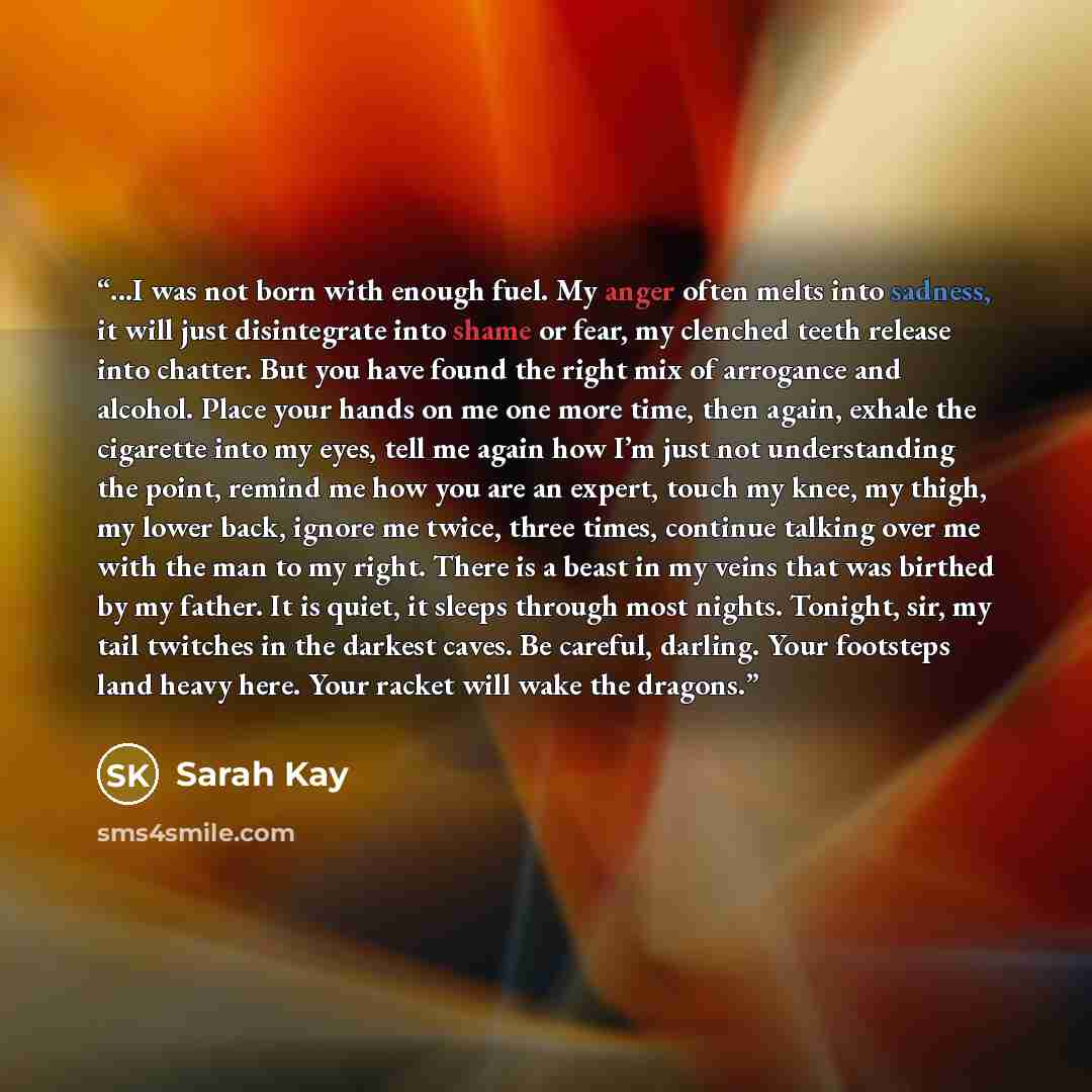 “...I was not born with enough fuel. My anger often melts into sadness, it will just disintegrate into shame or fear, my clenched teeth release into chatter. But you have found the right mix of arrogance and alcohol. Place your hands on me one more time, then again, exhale the cigarette into my…” quote by Sarah Kay
