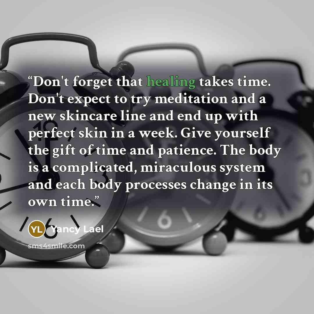 “Don't forget that healing takes time. Don't expect to try meditation and a new skincare line and end up with perfect skin in a week. Give yourself the gift of time and patience. The body is a complicated, miraculous system and each body processes change in its own time.” quote by Yancy Lael