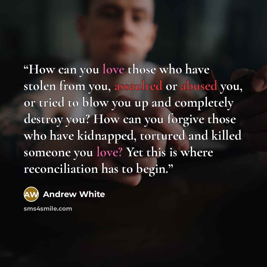 “How can you love those who have stolen from you, assaulted or abused you, or tried to blow you up and completely destroy you? How can you forgive those who have kidnapped, tortured and killed someone you love? Yet this is where reconciliation has to begin.” quote by Andrew White