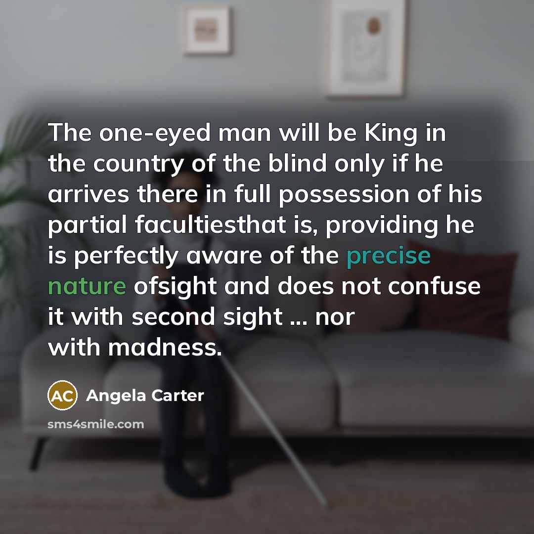 “The one-eyed man will be King in the country of the blind only if he arrives there in full possession of his partial facultiesthat is, providing he is perfectly aware of the precise nature ofsight and does not confuse it with second sight ... nor with madness.” quote by Angela Carter