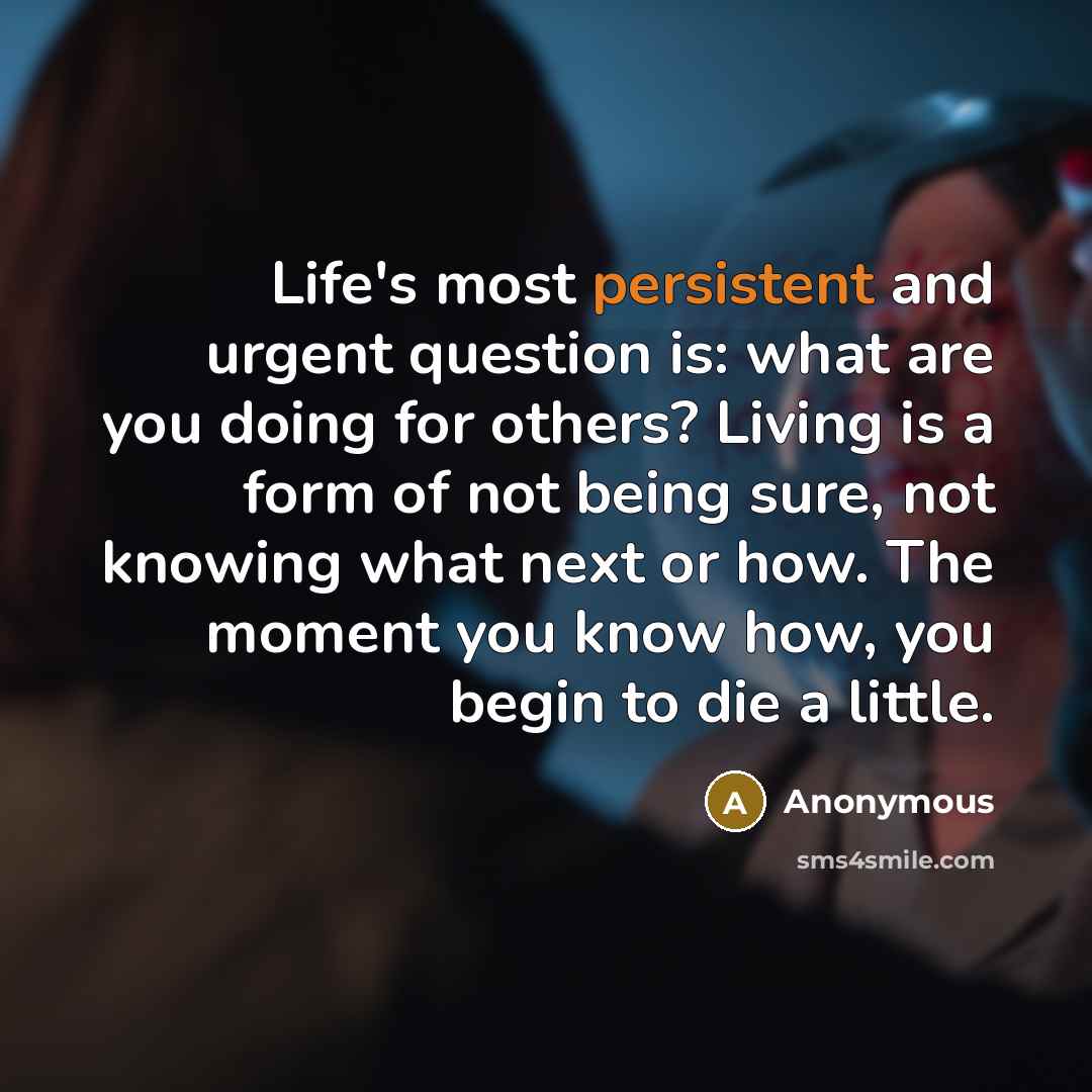 “Life's most persistent and urgent question is: what are you doing for others? Living is a form of not being sure, not knowing what next or how. The moment you know how, you begin to die a little.” quote by Anonymous