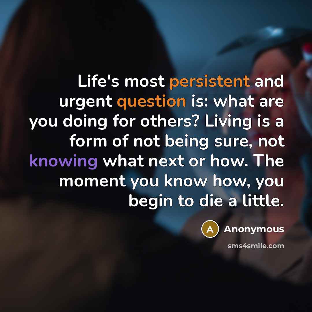 “Life's most persistent and urgent question is: what are you doing for others? Living is a form of not being sure, not knowing what next or how. The moment you know how, you begin to die a little.” quote by Anonymous