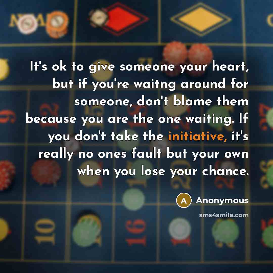 “It's ok to give someone your heart, but if you're waitng around for someone, don't blame them because you are the one waiting. If you don't take the initiative, it's really no ones fault but your own when you lose your chance.” quote by Anonymous