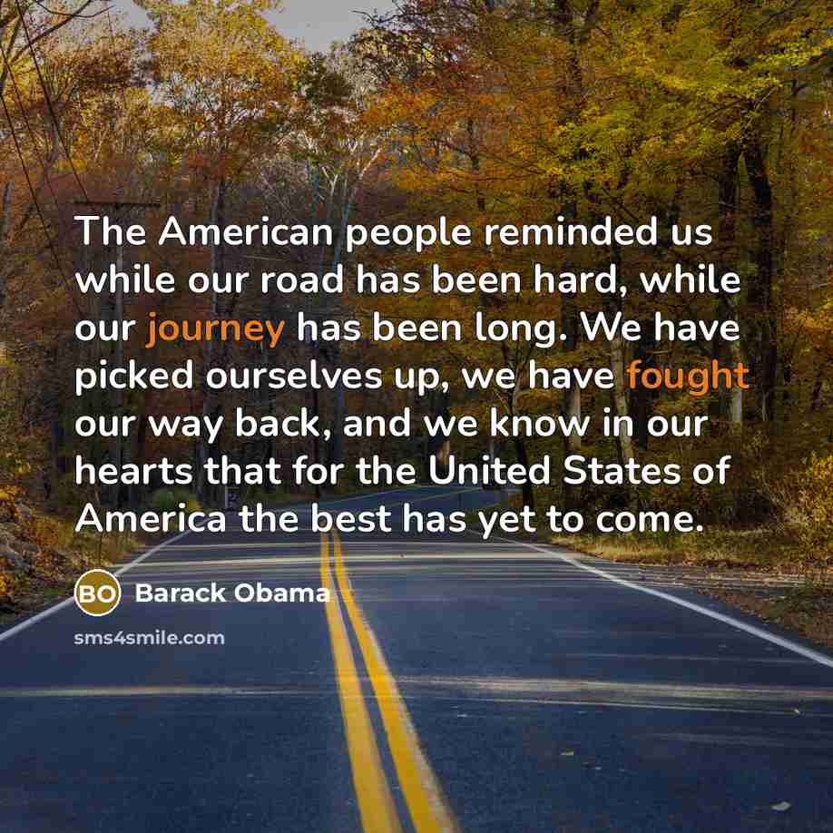 “The American people reminded us while our road has been hard, while our journey has been long. We have picked ourselves up, we have fought our way back, and we know in our hearts that for the United States of America the best has yet to come.” quote by Barack Obama