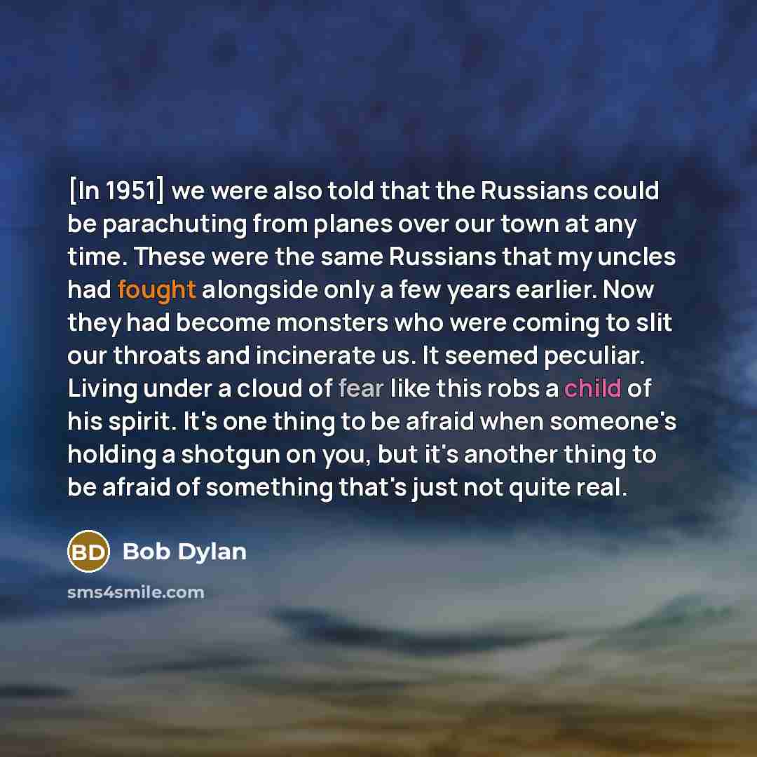 “[In 1951] we were also told that the Russians could be parachuting from planes over our town at any time. These were the same Russians that my uncles had fought alongside only a few years earlier. Now they had become monsters who were coming to slit our throats and incinerate us. It seemed…” quote by Bob Dylan