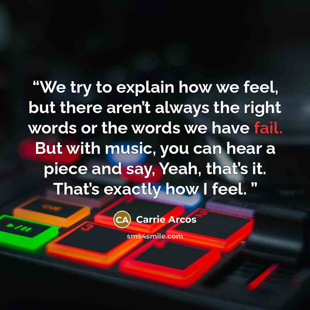 “We try to explain how we feel, but there aren’t always the right words or the words we have fail. But with music, you can hear a piece and say, Yeah, that’s it. That’s exactly how I feel.” quote by Carrie Arcos