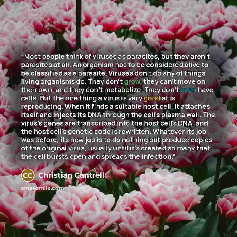 “Most people think of viruses as parasites, but they aren't parasites at all. An organism has to be considered alive to be classified as a parasite. Viruses don't do any of things living organisms do. They don't grow, they can't move on their own, and they don't metabolize. They don't even have…” quote by Christian Cantrell