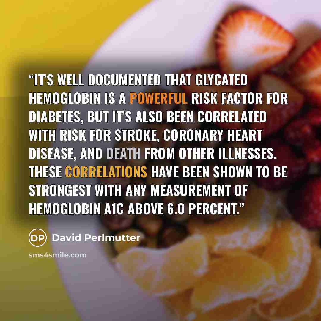 “It’s well documented that glycated hemoglobin is a powerful risk factor for diabetes, but it’s also been correlated with risk for stroke, coronary heart disease, and death from other illnesses. These correlations have been shown to be strongest with any measurement of hemoglobin A1C above 6.0…” quote by David Perlmutter