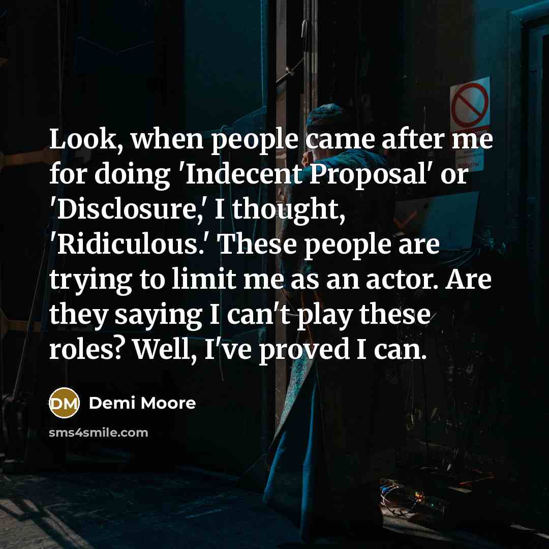 “Look, when people came after me for doing 'Indecent Proposal' or 'Disclosure,' I thought, 'Ridiculous.' These people are trying to limit me as an actor. Are they saying I can't play these roles? Well, I've proved I can.” quote by Demi Moore