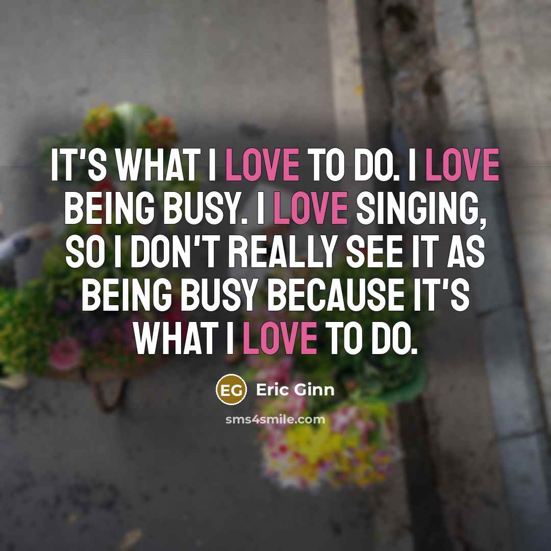 “It's what I love to do. I love being busy. I love singing, so I don't really see it as being busy because it's what I love to do.” quote by Eric Ginn