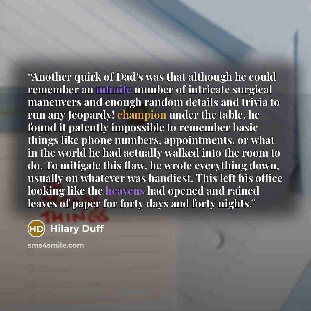 “Another quirk of Dad's was that although he could remember an infinite number of intricate surgical maneuvers and enough random details and trivia to run any Jeopardy! champion under the table, he found it patently impossible to remember basic things like phone numbers, appointments, or what in…” quote by Hilary Duff