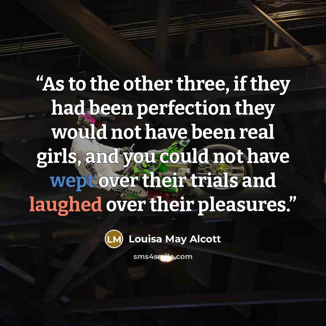 “As to the other three, if they had been perfection they would not have been real girls, and you could not have wept over their trials and laughed over their pleasures.” quote by Louisa May Alcott