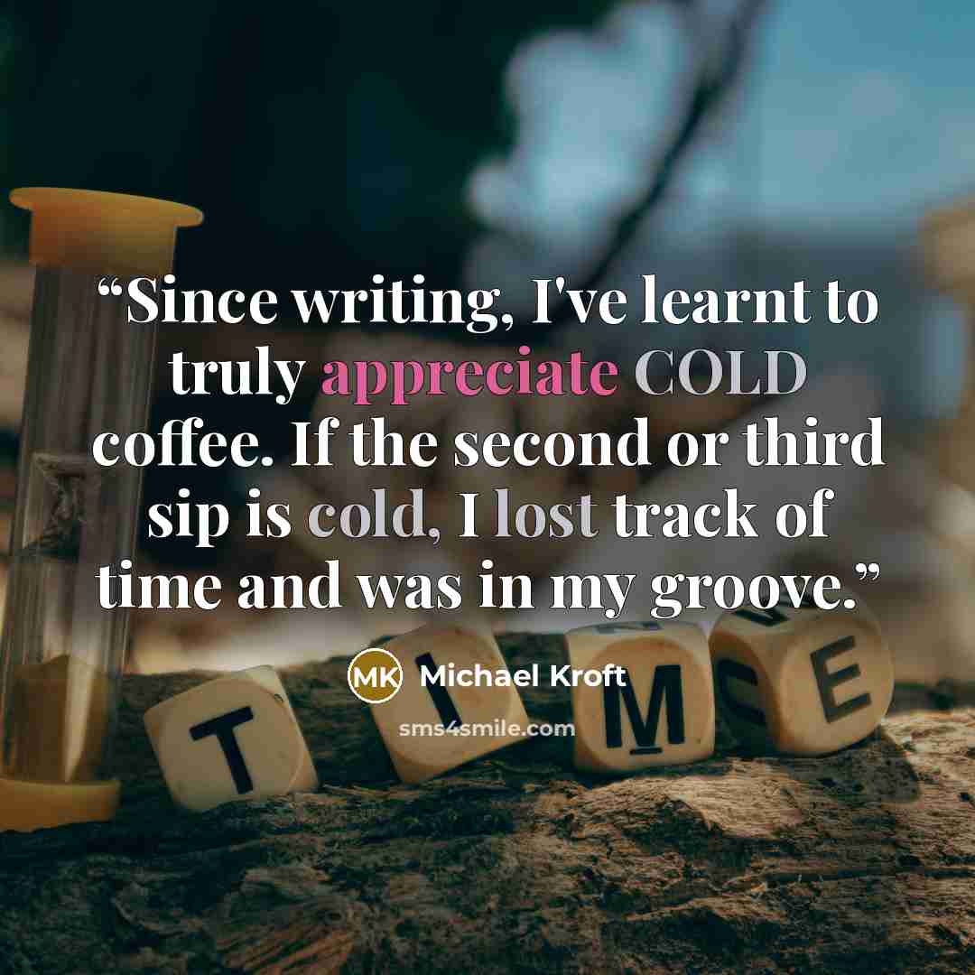 “Since writing, I've learnt to truly appreciate COLD coffee. If the second or third sip is cold, I lost track of time and was in my groove.” quote by Michael Kroft
