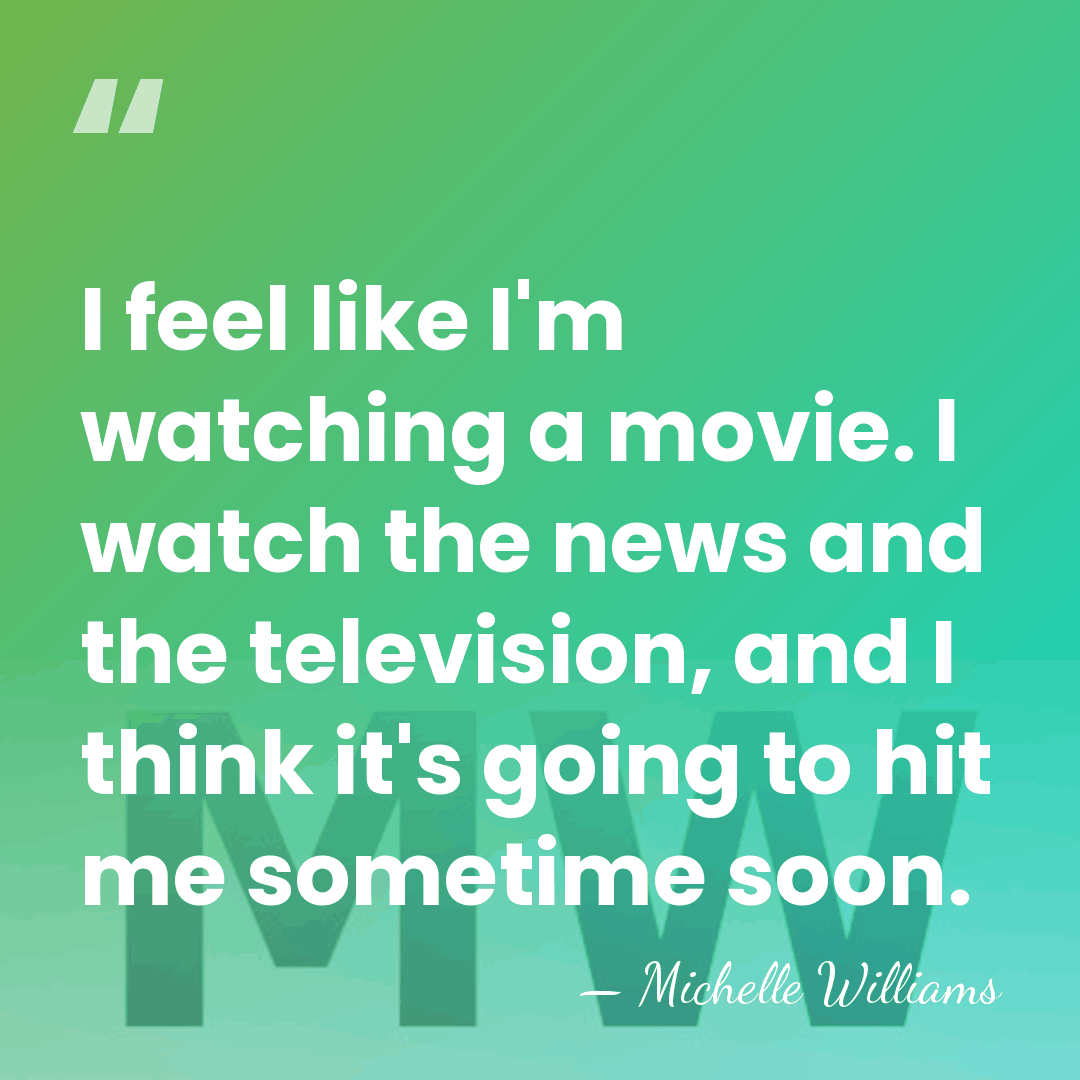 I feel like I'm watching a movie. I watch the news and&hellip; - Michelle Williams