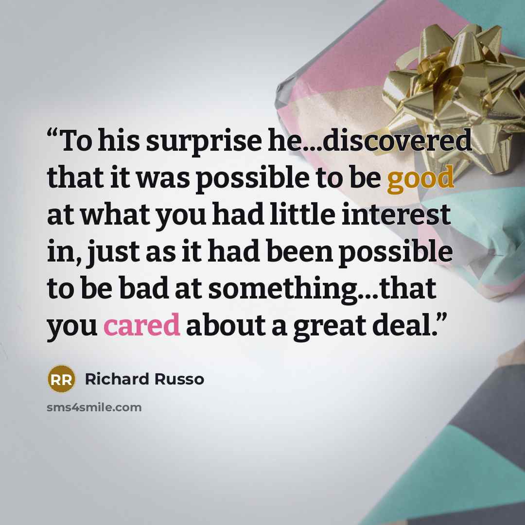 “To his surprise he...discovered that it was possible to be good at what you had little interest in, just as it had been possible to be bad at something…that you cared about a great deal.” quote by Richard Russo