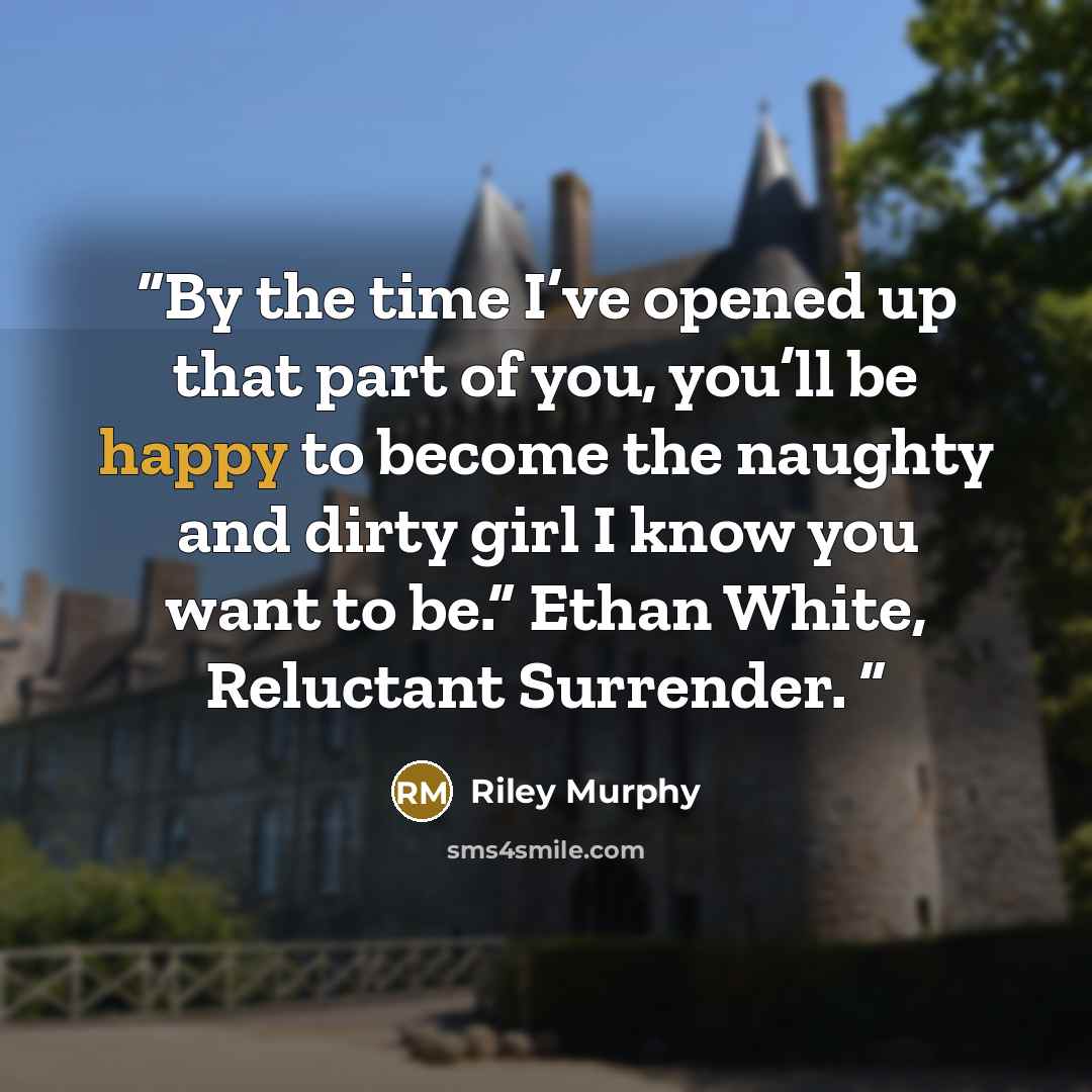 “By the time I’ve opened up that part of you, you’ll be happy to become the naughty and dirty girl I know you want to be.” Ethan White, Reluctant Surrender.” quote by Riley Murphy
