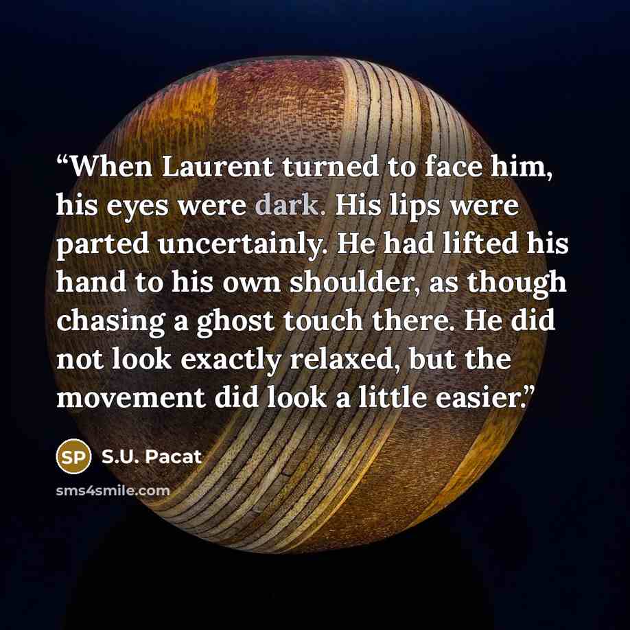 “When Laurent turned to face him, his eyes were dark. His lips were parted uncertainly. He had lifted his hand to his own shoulder, as though chasing a ghost touch there. He did not look exactly relaxed, but the movement did look a little easier.” quote by S.U. Pacat