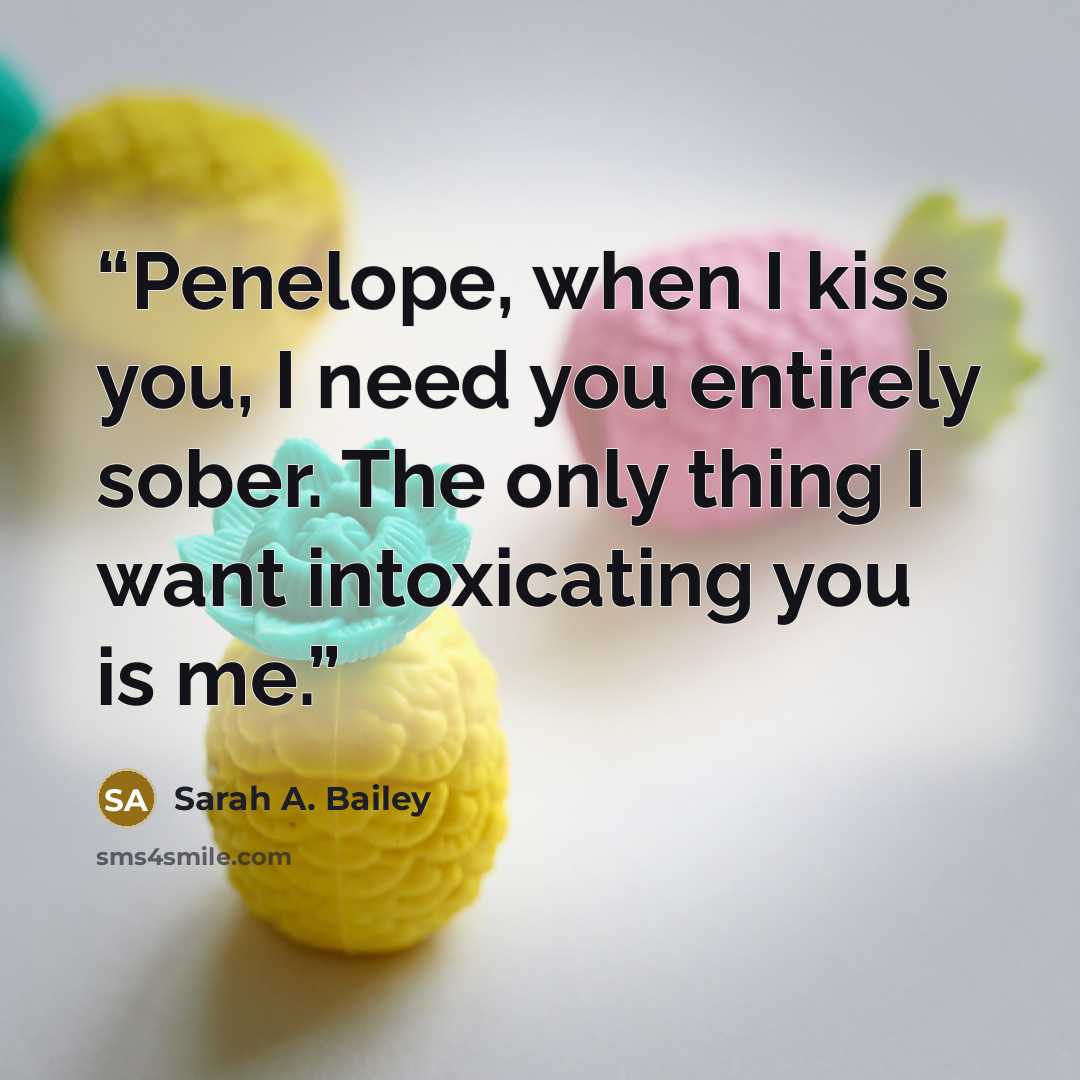 “Penelope, when I kiss you, I need you entirely sober. The only thing I want intoxicating you is me.” quote by Sarah A. Bailey