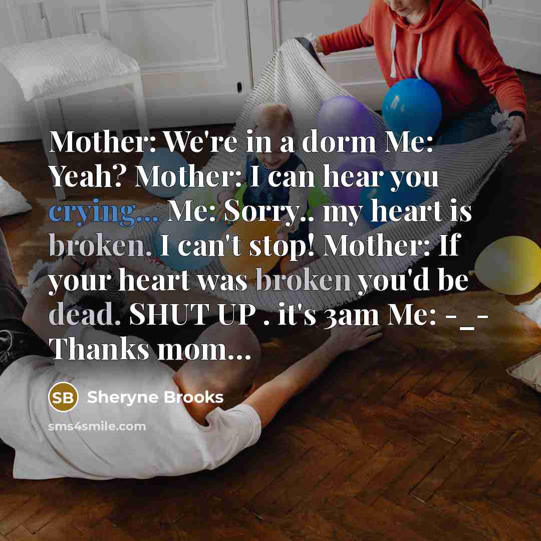 “Mother: We're in a dorm Me: Yeah? Mother: I can hear you crying... Me: Sorry.. my heart is broken. I can't stop! Mother: If your heart was broken you'd be dead. SHUT UP . it's 3am Me: -_- Thanks mom…” quote by Sheryne Brooks