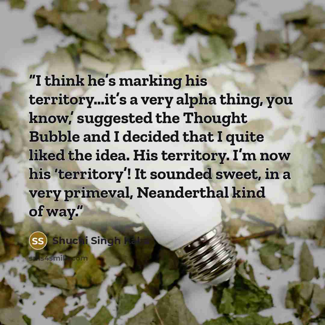 “I think he’s marking his territory…it’s a very alpha thing, you know,’ suggested the Thought Bubble and I decided that I quite liked the idea. His territory. I’m now his ‘territory’! It sounded sweet, in a very primeval, Neanderthal kind of way.” quote by Shuchi Singh Kalra