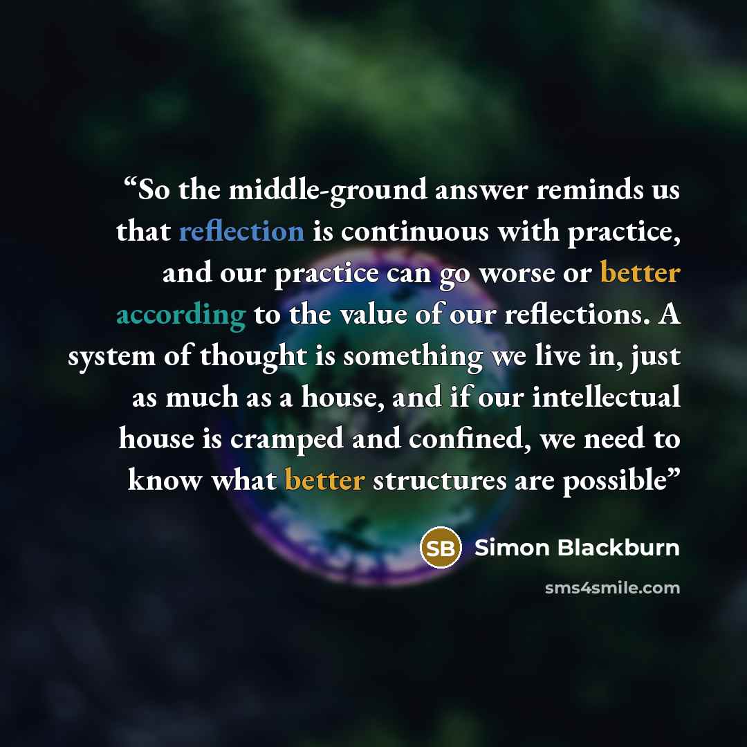 “So the middle-ground answer reminds us that reflection is continuous with practice, and our practice can go worse or better according to the value of our reflections. A system of thought is something we live in, just as much as a house, and if our intellectual house is cramped and confined, we…” quote by Simon Blackburn