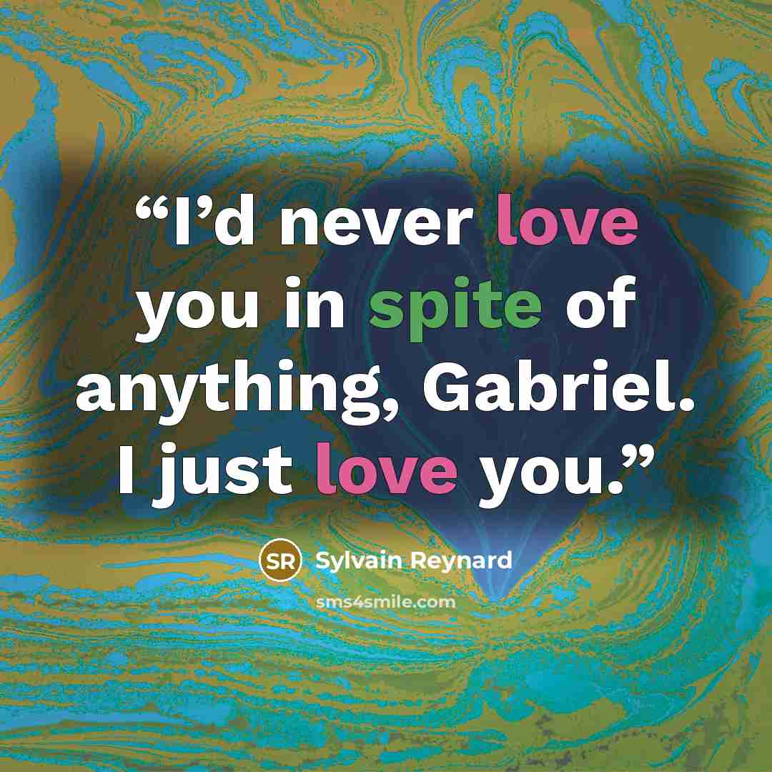 “I’d never love you in spite of anything, Gabriel. I just love you.” quote by Sylvain Reynard