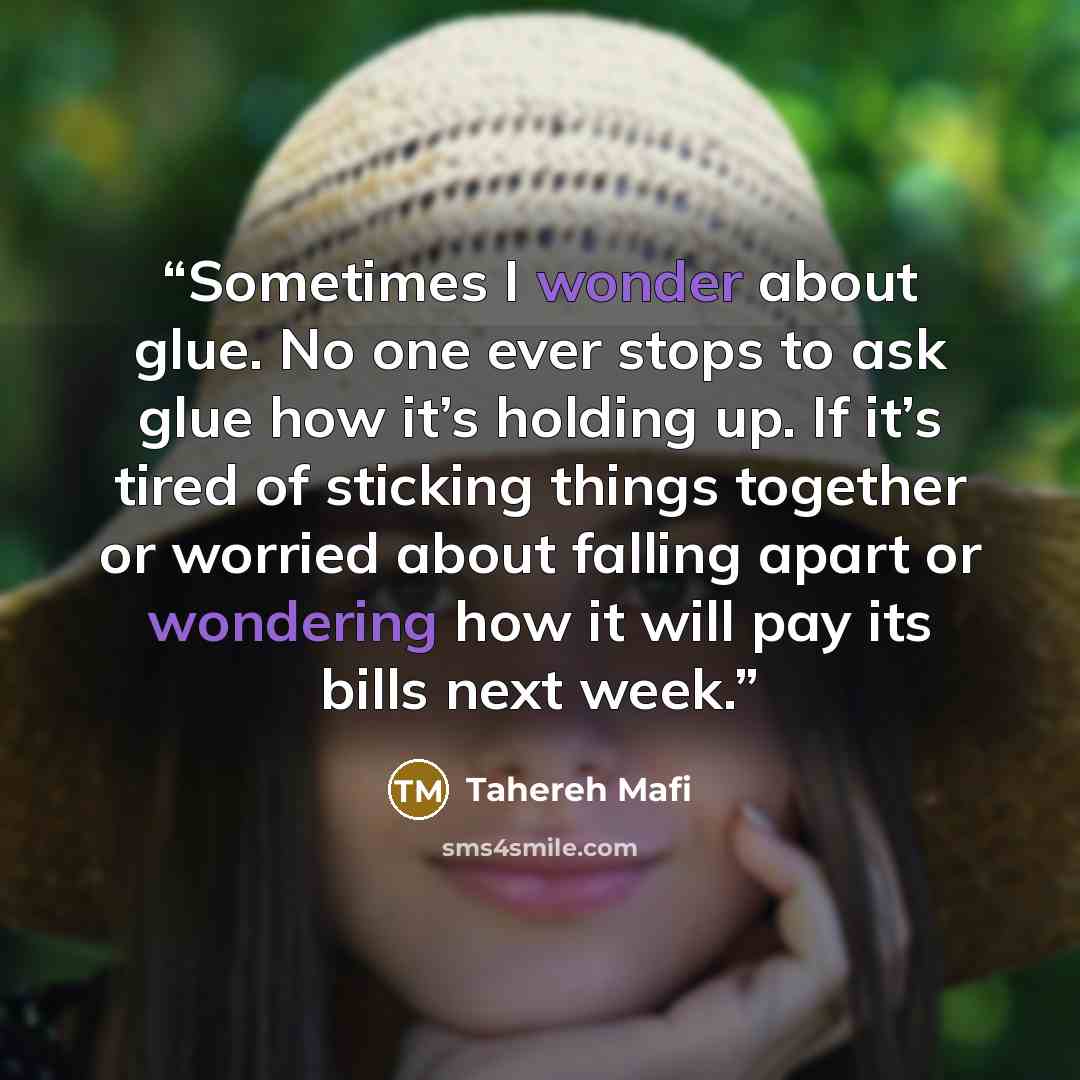 “Sometimes I wonder about glue. No one ever stops to ask glue how it’s holding up. If it’s tired of sticking things together or worried about falling apart or wondering how it will pay its bills next week.” quote by Tahereh Mafi