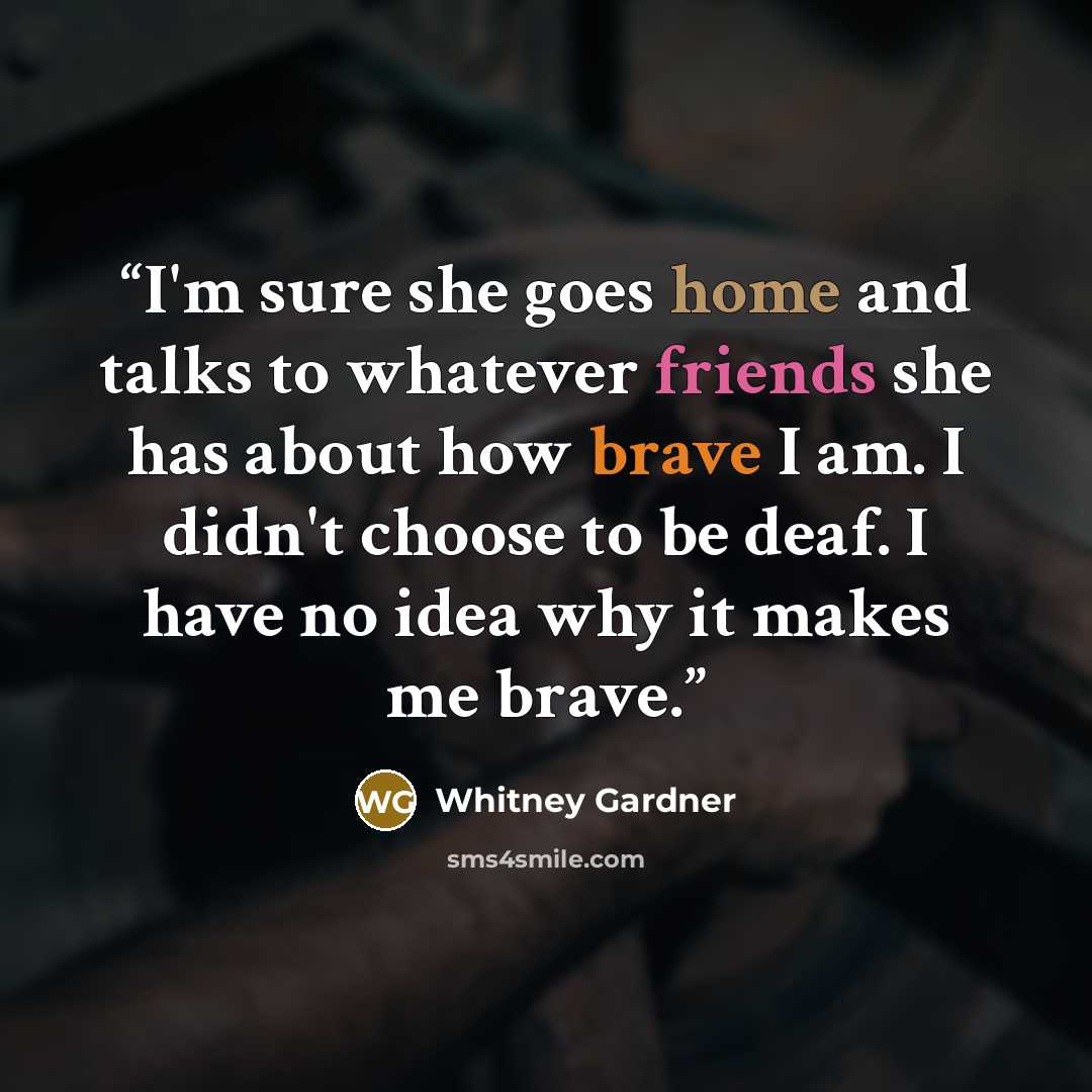 “I'm sure she goes home and talks to whatever friends she has about how brave I am. I didn't choose to be deaf. I have no idea why it makes me brave.” quote by Whitney Gardner