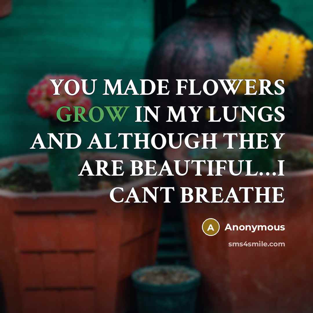 “YOU MADE FLOWERS GROW IN MY LUNGS AND ALTHOUGH THEY ARE BEAUTIFUL....I CANT BREATHE” quote by Anonymous