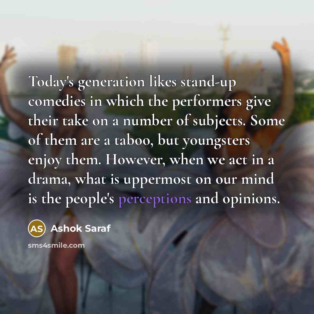 “Today's generation likes stand-up comedies in which the performers give their take on a number of subjects. Some of them are a taboo, but youngsters enjoy them. However, when we act in a drama, what is uppermost on our mind is the people's perceptions and opinions.” quote by Ashok Saraf