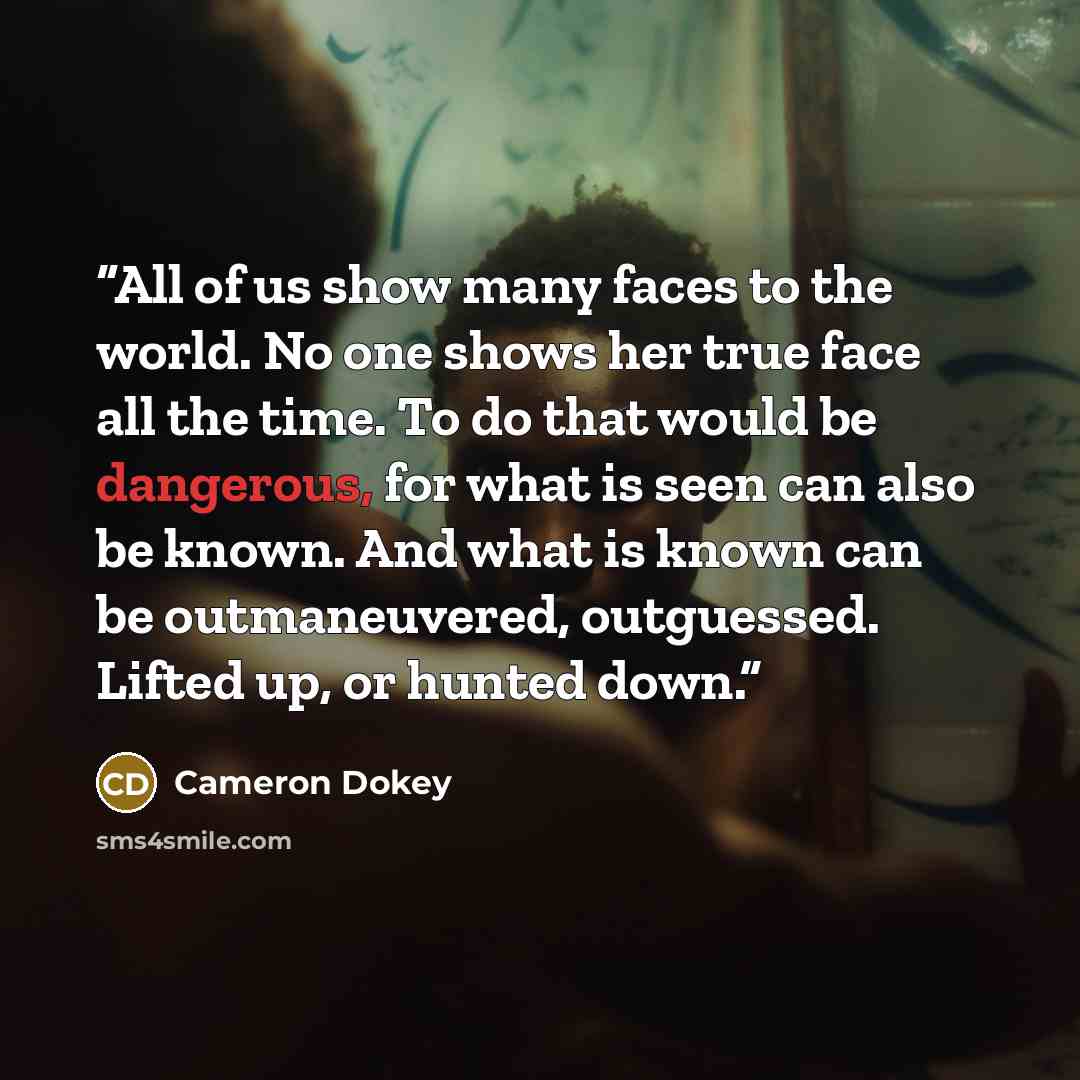 “All of us show many faces to the world. No one shows her true face all the time. To do that would be dangerous, for what is seen can also be known. And what is known can be outmaneuvered, outguessed. Lifted up, or hunted down.” quote by Cameron Dokey