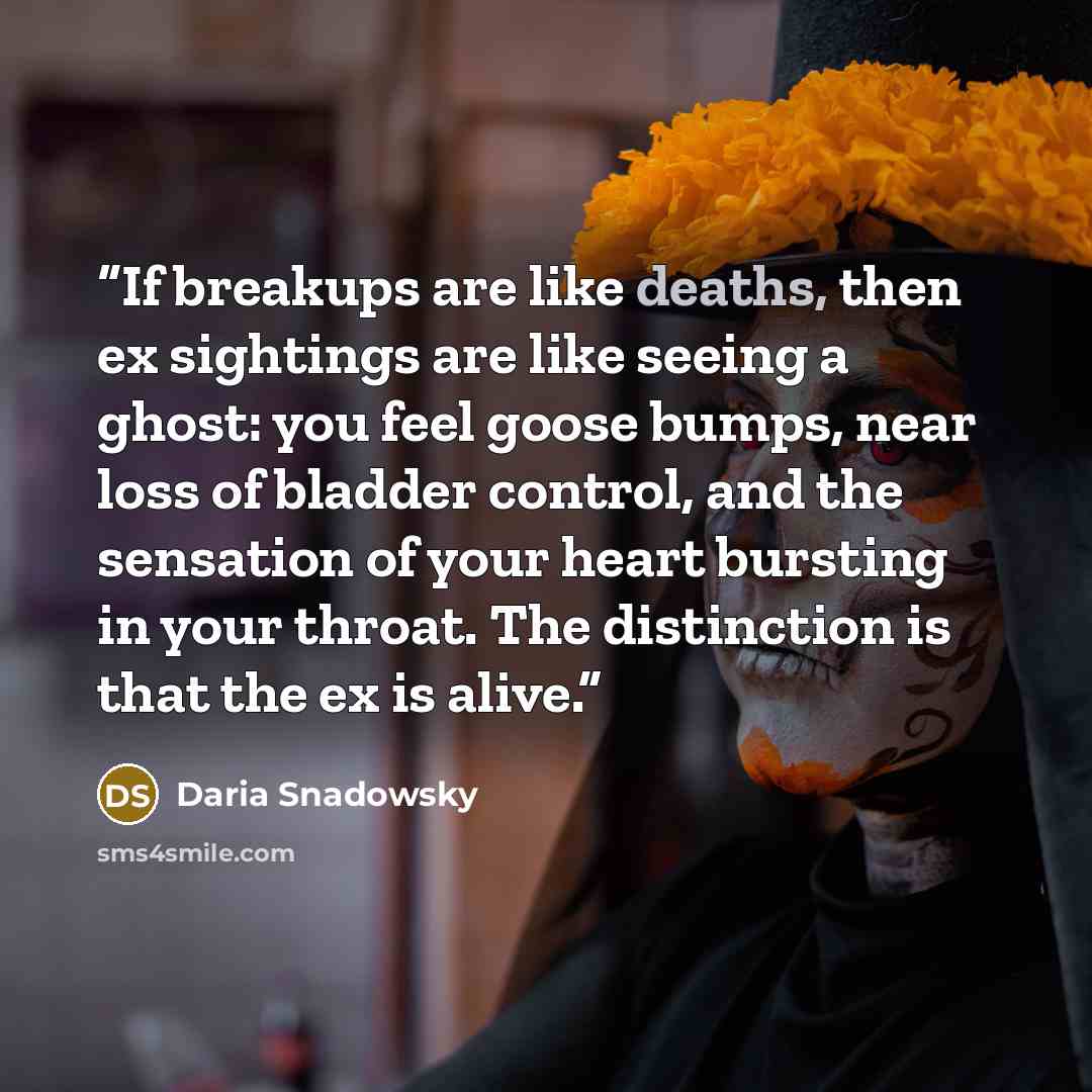 “If breakups are like deaths, then ex sightings are like seeing a ghost: you feel goose bumps, near loss of bladder control, and the sensation of your heart bursting in your throat. The distinction is that the ex is alive.” quote by Daria Snadowsky