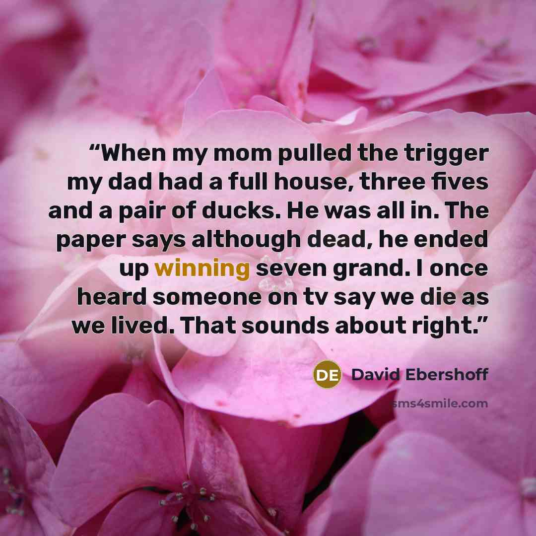 “When my mom pulled the trigger my dad had a full house, three fives and a pair of ducks. He was all in. The paper says although dead, he ended up winning seven grand. I once heard someone on tv say we die as we lived. That sounds about right.” quote by David Ebershoff