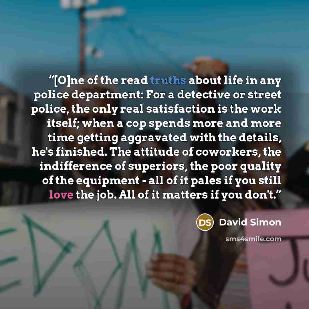 “[O]ne of the read truths about life in any police department: For a detective or street police, the only real satisfaction is the work itself; when a cop spends more and more time getting aggravated with the details, he's finished. The attitude of coworkers, the indifference of superiors, the poor…” quote by David Simon