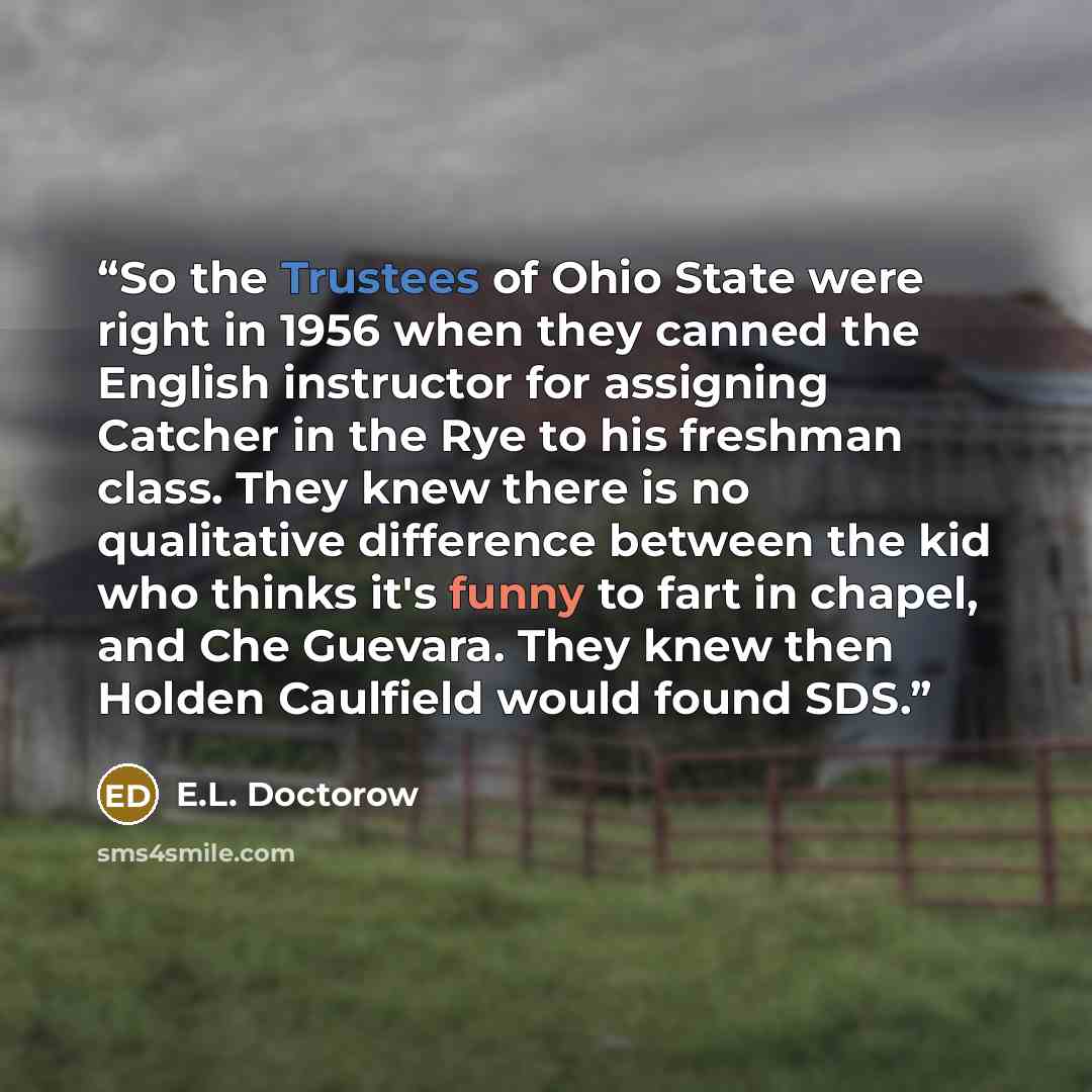 “So the Trustees of Ohio State were right in 1956 when they canned the English instructor for assigning Catcher in the Rye to his freshman class. They knew there is no qualitative difference between the kid who thinks it's funny to fart in chapel, and Che Guevara. They knew then Holden Caulfield…” quote by E.L. Doctorow