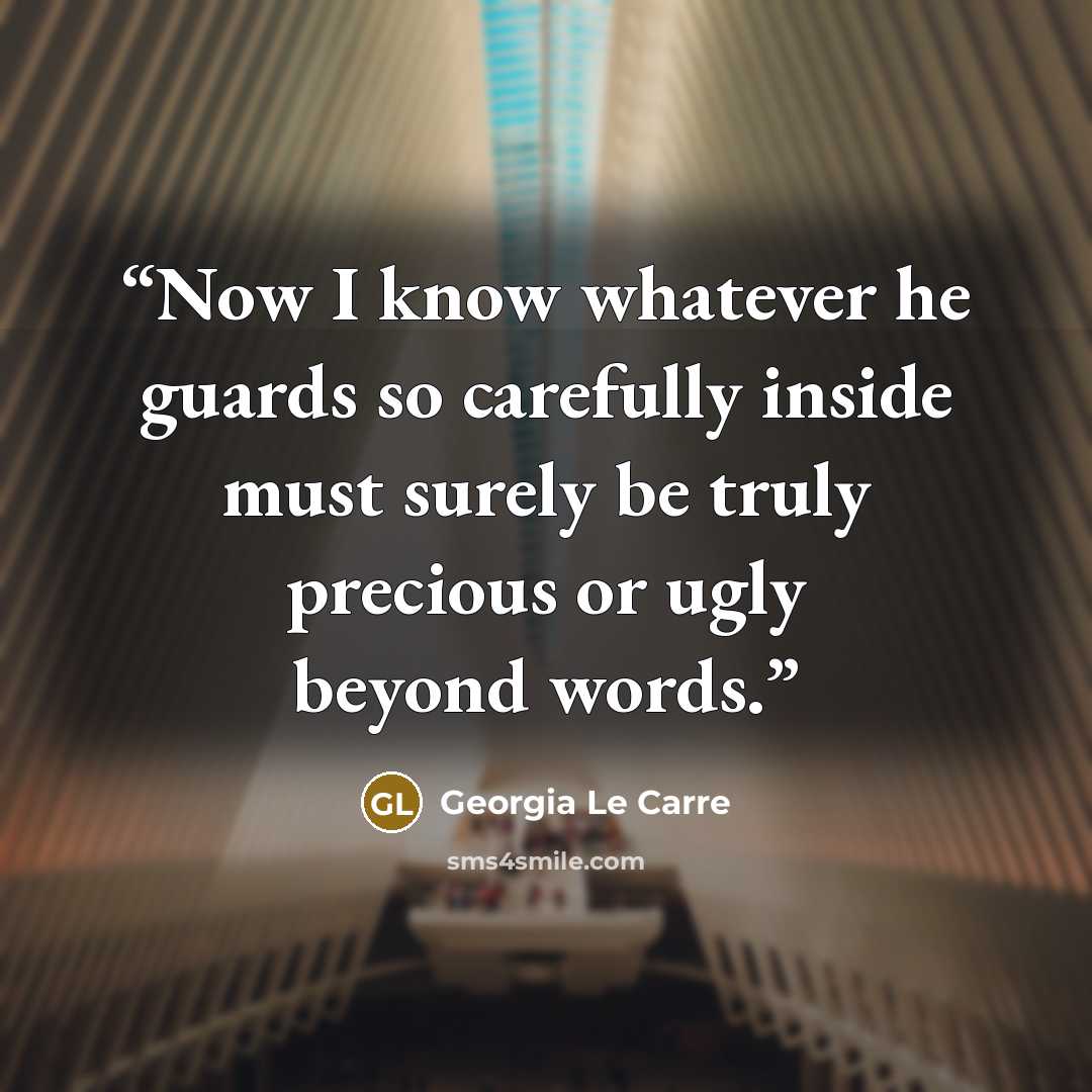 “Now I know whatever he guards so carefully inside must surely be truly precious or ugly beyond words.” quote by Georgia Le Carre