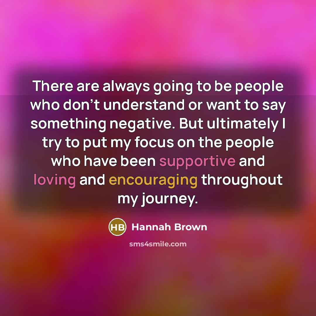 “There are always going to be people who don't understand or want to say something negative. But ultimately I try to put my focus on the people who have been supportive and loving and encouraging throughout my journey.” quote by Hannah Brown