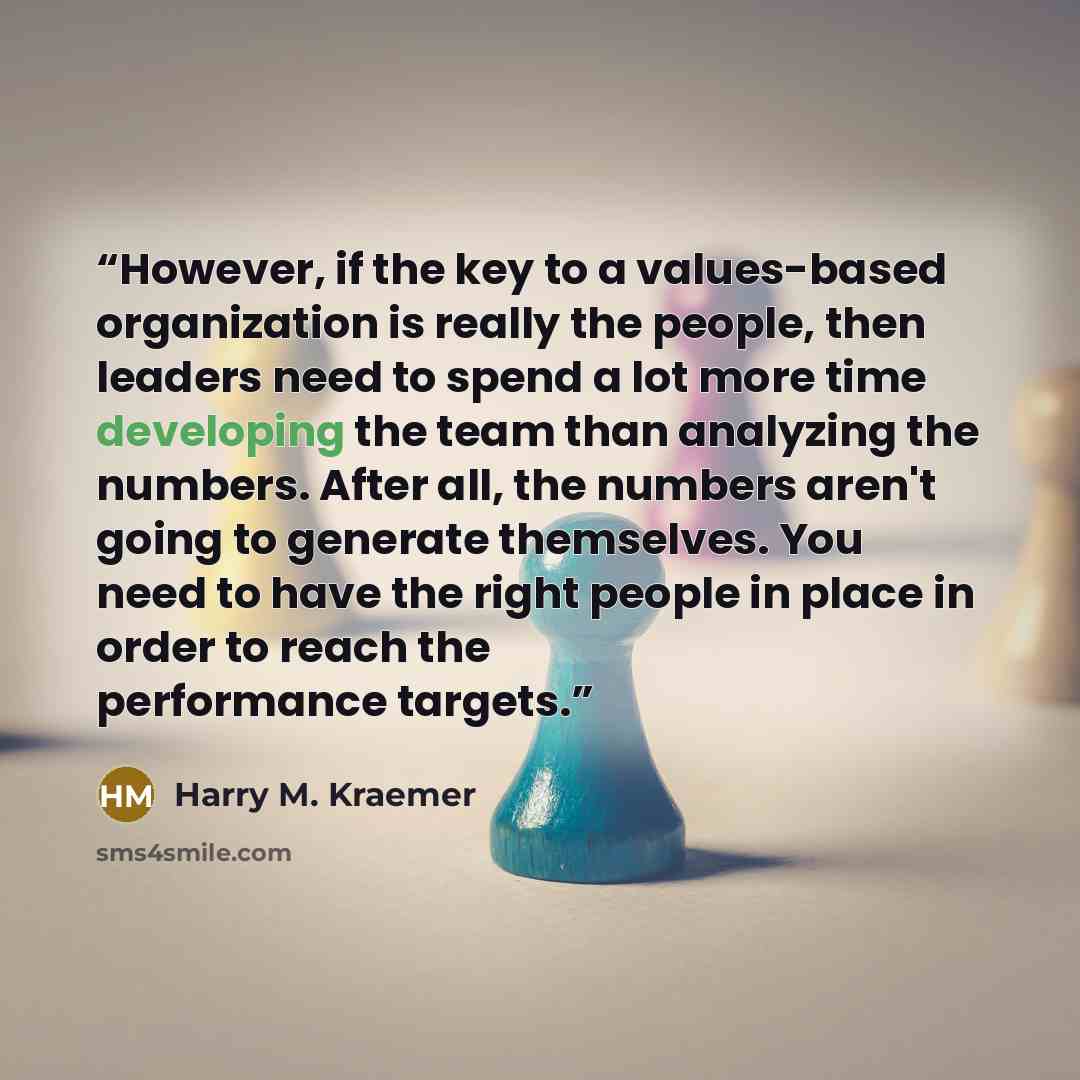 “However, if the key to a values-based organization is really the people, then leaders need to spend a lot more time developing the team than analyzing the numbers. After all, the numbers aren't going to generate themselves. You need to have the right people in place in order to reach the…” quote by Harry M. Kraemer