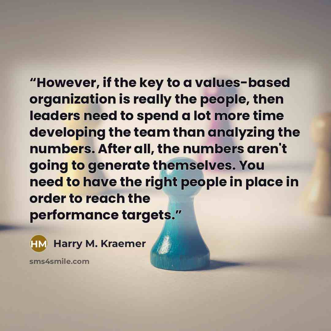 “However, if the key to a values-based organization is really the people, then leaders need to spend a lot more time developing the team than analyzing the numbers. After all, the numbers aren't going to generate themselves. You need to have the right people in place in order to reach the…” quote by Harry M. Kraemer