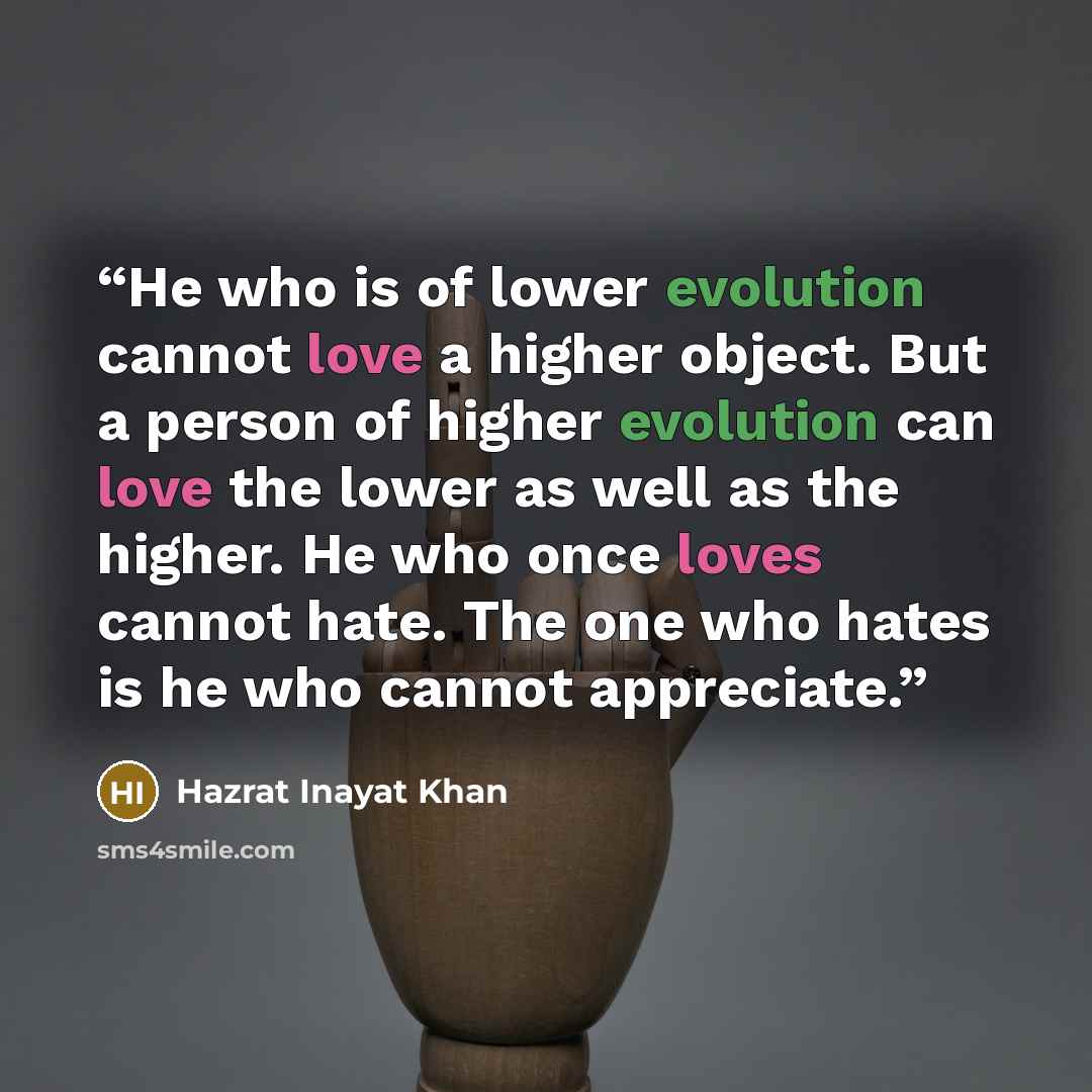“He who is of lower evolution cannot love a higher object. But a person of higher evolution can love the lower as well as the higher. He who once loves cannot hate. The one who hates is he who cannot appreciate.” quote by Hazrat Inayat Khan