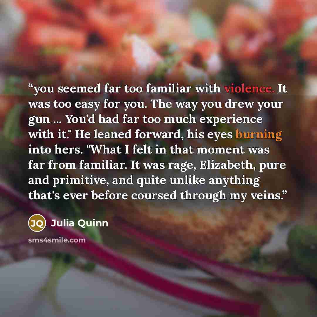 “you seemed far too familiar with violence. It was too easy for you. The way you drew your gun ... You'd had far too much experience with it." He leaned forward, his eyes burning into hers. "What I felt in that moment was far from familiar. It was rage, Elizabeth, pure and primitive, and quite…” quote by Julia Quinn