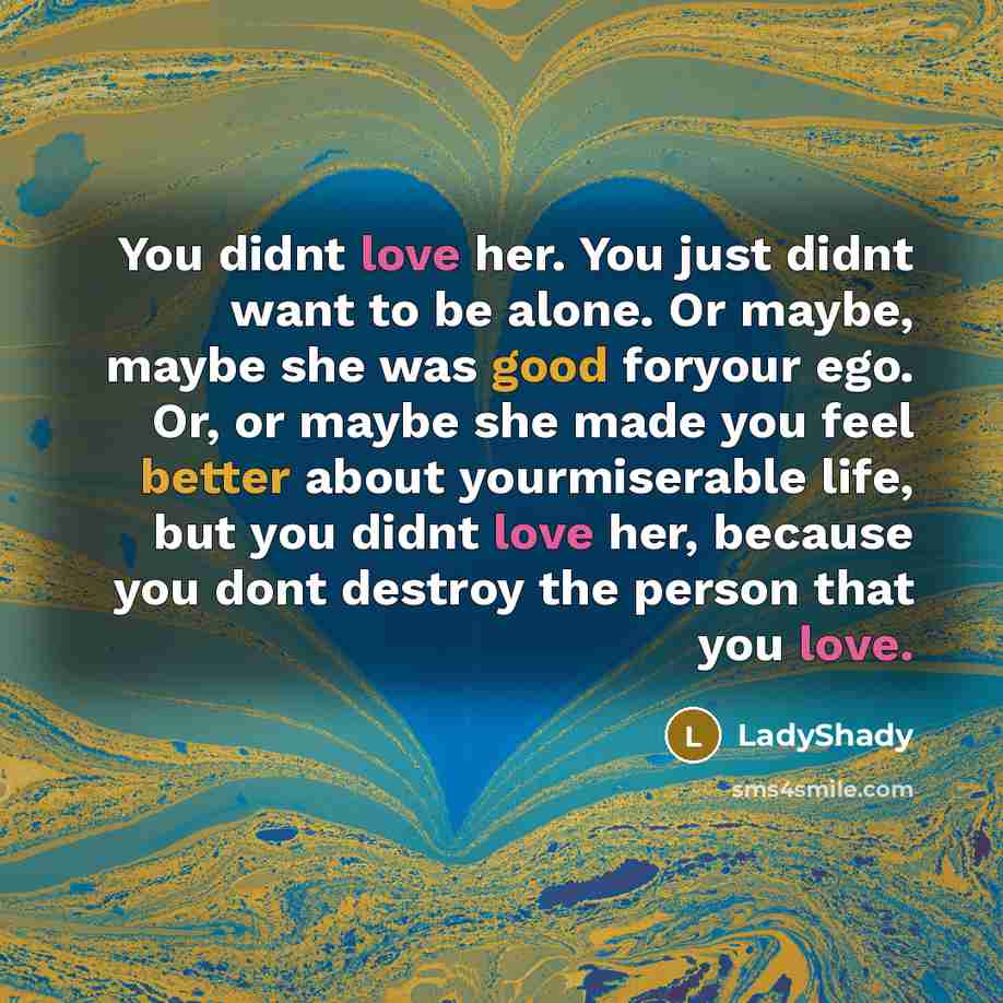 “You didnt love her. You just didnt want to be alone. Or maybe, maybe she was good foryour ego. Or, or maybe she made you feel better about yourmiserable life, but you didnt love her, because you dont destroy the person that you love.” quote by LadyShady
