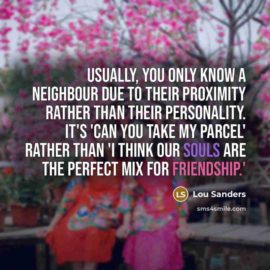 “Usually, you only know a neighbour due to their proximity rather than their personality. It's 'can you take my parcel' rather than 'I think our souls are the perfect mix for friendship.'” quote by Lou Sanders