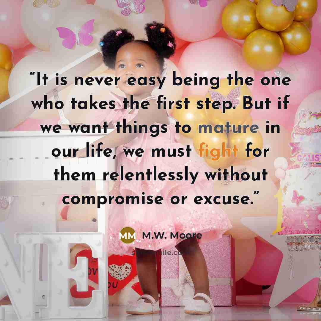 “It is never easy being the one who takes the first step. But if we want things to mature in our life, we must fight for them relentlessly without compromise or excuse.” quote by M.W. Moore