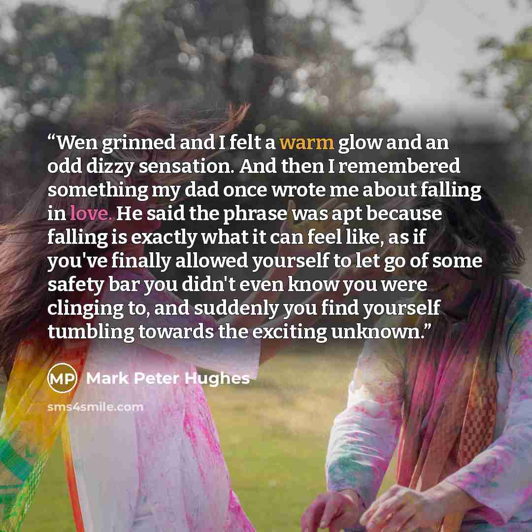 “Wen grinned and I felt a warm glow and an odd dizzy sensation. And then I remembered something my dad once wrote me about falling in love. He said the phrase was apt because falling is exactly what it can feel like, as if you've finally allowed yourself to let go of some safety bar you didn't even…” quote by Mark Peter Hughes