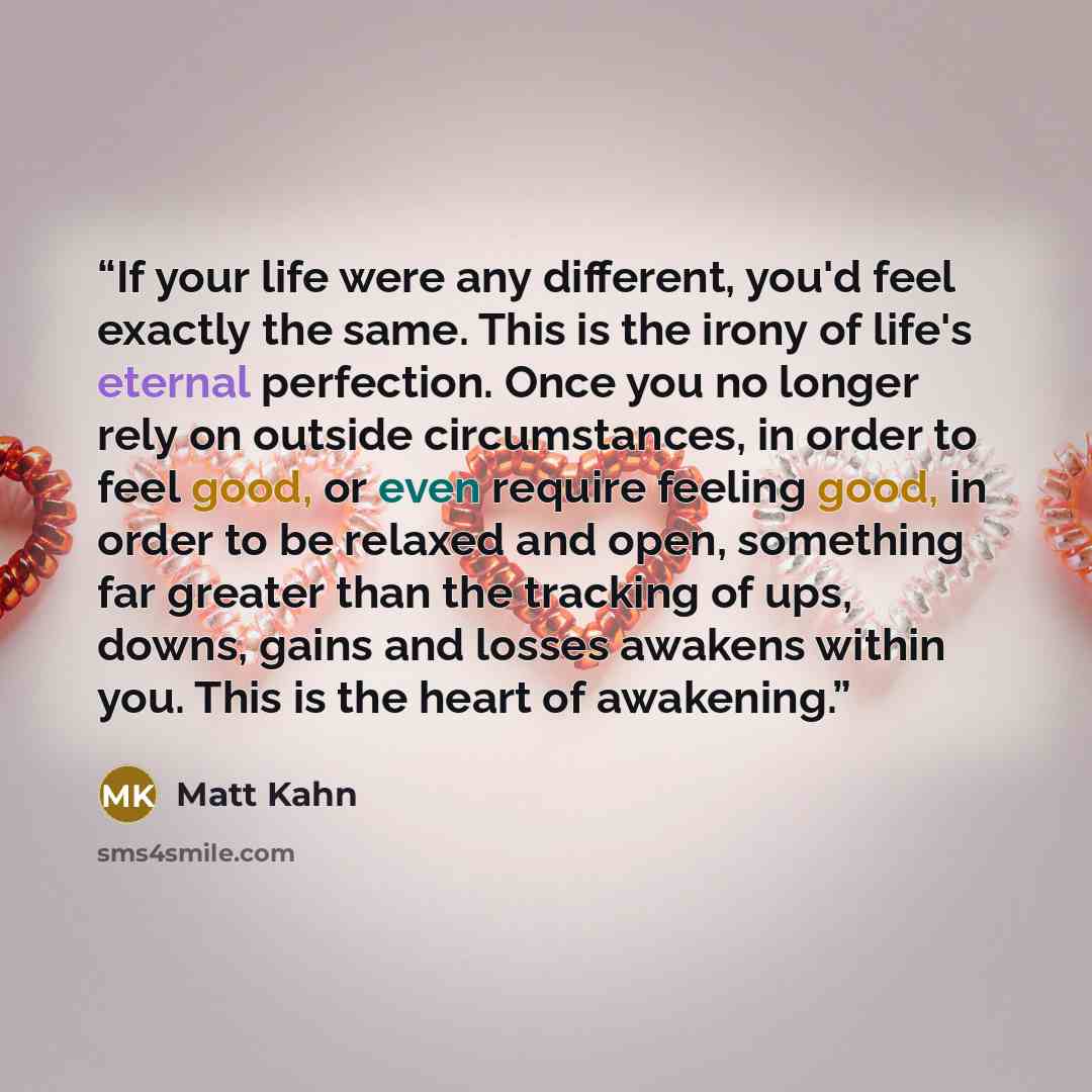 “If your life were any different, you'd feel exactly the same. This is the irony of life's eternal perfection. Once you no longer rely on outside circumstances, in order to feel good, or even require feeling good, in order to be relaxed and open, something far greater than the tracking of ups…” quote by Matt Kahn