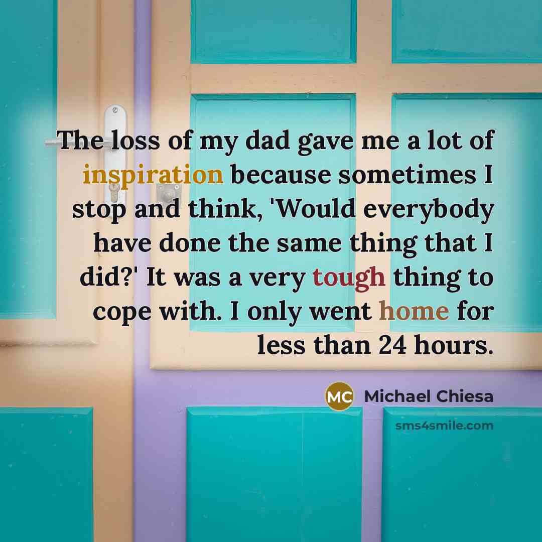 “The loss of my dad gave me a lot of inspiration because sometimes I stop and think, 'Would everybody have done the same thing that I did?' It was a very tough thing to cope with. I only went home for less than 24 hours.” quote by Michael Chiesa